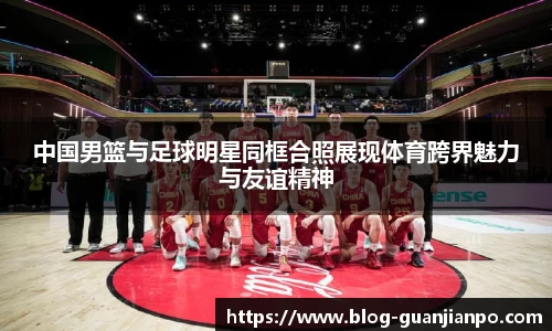 中国男篮与足球明星同框合照展现体育跨界魅力与友谊精神