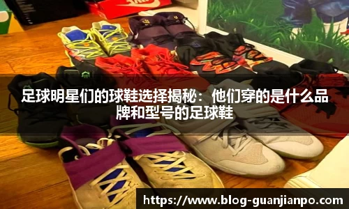 足球明星们的球鞋选择揭秘:他们穿的是什么品牌和型号的足球鞋